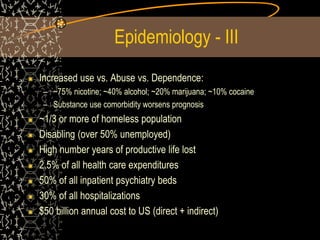 Epidemiology - III
Increased use vs. Abuse vs. Dependence:
– ~75% nicotine; ~40% alcohol; ~20% marijuana; ~10% cocaine
– Substance use comorbidity worsens prognosis
~1/3 or more of homeless population
Disabling (over 50% unemployed)
High number years of productive life lost
2.5% of all health care expenditures
50% of all inpatient psychiatry beds
30% of all hospitalizations
$50 billion annual cost to US (direct + indirect)
 