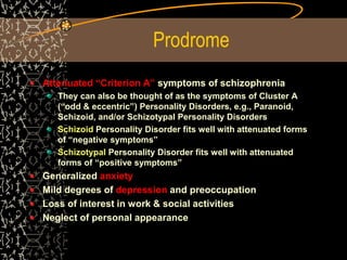 Prodrome
Attenuated “Criterion A” symptoms of schizophrenia
They can also be thought of as the symptoms of Cluster A
(“odd & eccentric”) Personality Disorders, e.g., Paranoid,
Schizoid, and/or Schizotypal Personality Disorders
Schizoid Personality Disorder fits well with attenuated forms
of “negative symptoms”
Schizotypal Personality Disorder fits well with attenuated
forms of “positive symptoms”
Generalized anxiety
Mild degrees of depression and preoccupation
Loss of interest in work & social activities
Neglect of personal appearance
 