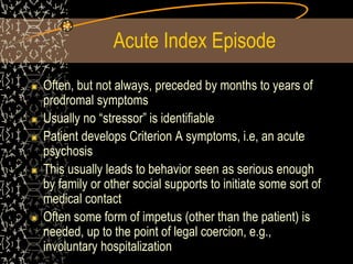 Acute Index Episode
Often, but not always, preceded by months to years of
prodromal symptoms
Usually no “stressor” is identifiable
Patient develops Criterion A symptoms, i.e, an acute
psychosis
This usually leads to behavior seen as serious enough
by family or other social supports to initiate some sort of
medical contact
Often some form of impetus (other than the patient) is
needed, up to the point of legal coercion, e.g.,
involuntary hospitalization
 