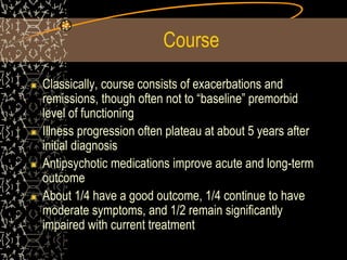 Course
Classically, course consists of exacerbations and
remissions, though often not to “baseline” premorbid
level of functioning
Illness progression often plateau at about 5 years after
initial diagnosis
Antipsychotic medications improve acute and long-term
outcome
About 1/4 have a good outcome, 1/4 continue to have
moderate symptoms, and 1/2 remain significantly
impaired with current treatment
 
