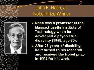 John F. Nash, Jr.
Nobel Prize Winner
Nash was a professor at the
Massachusetts Institute of
Technology when he
developed a psychiatric
disability (1959, age 30).
After 25 years of disability,
he returned to his research
and received the Nobel prize
in 1994 for his work.
 