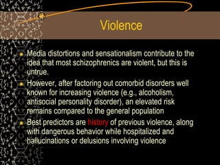 Violence
Media distortions and sensationalism contribute to the
idea that most schizophrenics are violent, but this is
untrue.
However, after factoring out comorbid disorders well
known for increasing violence (e.g., alcoholism,
antisocial personality disorder), an elevated risk
remains compared to the general population
Best predictors are history of previous violence, along
with dangerous behavior while hospitalized and
hallucinations or delusions involving violence
 