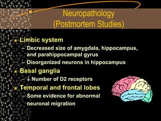 Neuropathology
(Postmortem Studies)
Limbic system
– Decreased size of amygdala, hippocampus,
and parahippocampal gyrus
– Disorganized neurons in hippocampus
Basal ganglia
–  Number of D2 receptors
Temporal and frontal lobes
– Some evidence for abnormal
neuronal migration
 