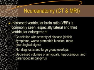Neuroanatomy (CT & MRI)
Increased ventricular brain ratio (VBR) is
commonly seen, especially lateral and third
ventricular enlargement
– Correlation with severity of disease (deficit
symptoms, worse premorbid function, more
neurological signs)
– Not diagnostic and large group overlaps
– Decreased volumes of amygdala, hippocampus, and
parahippocampal gyrus
 