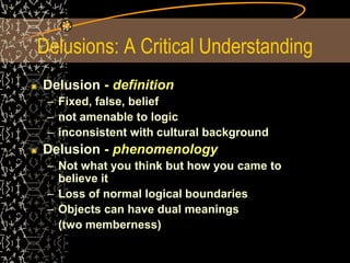 Delusions: A Critical Understanding
Delusion - definition
– Fixed, false, belief
– not amenable to logic
– inconsistent with cultural background
Delusion - phenomenology
– Not what you think but how you came to
believe it
– Loss of normal logical boundaries
– Objects can have dual meanings
(two memberness)
 