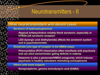 Neurotransmitters - II
Other neurotransmitters with decent cases:
Serotonin (5-hydroxytryptamine)
Atypical antipsychotics notably block serotonin, especially at
HTR2A (2A serotonin receptor)
LSD (lysergic acid diethylamide) affects the serotonin system
and is psychotomimetic
Glutamate (one type of receptor is the NMDA class)
Phencyclidine (PCP) intoxication often manifests with psychosis
and can elicit sensorimotor gating deficits in rodents
Ketamine is also a glutamate/NMDA antagonist, which induces
psychosis in healthy volunteers mimicking schizophrenia
Others with some support:
Norepinephrine, gamma aminobutyric acid (GABA)
 