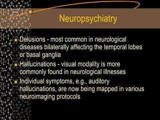 Neuropsychiatry
Delusions - most common in neurological
diseases bilaterally affecting the temporal lobes
or basal ganglia
Hallucinations - visual modality is more
commonly found in neurological illnesses
Individual symptoms, e.g., auditory
hallucinations, are now being mapped in various
neuroimaging protocols
 