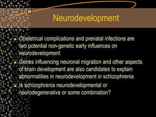 Neurodevelopment
Obstetrical complications and prenatal infections are
two potential non-genetic early influences on
neurodevelopment
Genes influencing neuronal migration and other aspects
of brain development are also candidates to explain
abnormalities in neurodevelopment in schizophrenia
Is schizophrenia neurodevelopmental or
neurodegenerative or some combination?
 
