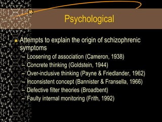 Psychological
Attempts to explain the origin of schizophrenic
symptoms
– Loosening of association (Cameron, 1938)
– Concrete thinking (Goldstein, 1944)
– Over-inclusive thinking (Payne & Friedlander, 1962)
– Inconsistent concept (Bannister & Fransella, 1966)
– Defective filter theories (Broadbent)
– Faulty internal monitoring (Frith, 1992)
 