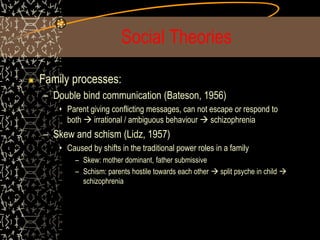 Social Theories
Family processes:
– Double bind communication (Bateson, 1956)
• Parent giving conflicting messages, can not escape or respond to
both  irrational / ambiguous behaviour  schizophrenia
– Skew and schism (Lidz, 1957)
• Caused by shifts in the traditional power roles in a family
– Skew: mother dominant, father submissive
– Schism: parents hostile towards each other  split psyche in child 
schizophrenia
 