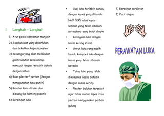  Langkah – Langkah
1) Atur posisi senyaman mungkin
2) Siapkan alat yang diperlukan
dan dekatkan kepada pasien
3) Keluarga yang akan melakukan
ganti balutan sebelumnya
mencuci tangan terlebih dahulu
dengan sabun
4) Buka plester/ perban (dengan
menggunakan kayu putih)
5) Balutan lama dibuka dan
dibuang ke kantong plastic
6) Bersihkan luka :
 Cuci luka terlebih dahulu
dengan kapas yang dibasahi
NaCl 0,9% atau kapas
lembab yang telah dibasahi
air matang yang telah dingin
 Keringkan luka dengan
kassa kering steril
 Untuk luka yang masih
basah, kompres luka dengan
kassa yang telah dibasahi
betadin
 Tutup luka yang telah
dikompres kassa betadin
dengan kassa kering
 Plester balutan tersebut
agar tidak mudah lepas atau
perban menggunakan perban
gulung
7) Bereskan peralatan
8) Cuci tangan
 