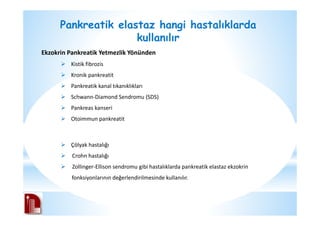 Pankreatik elastaz hangi hastalıklarda
kullanılır
Ekzokrin Pankreatik Yetmezlik Yönünden
Kistik fibrozis
Kronik pankreatit
Pankreatik kanal tıkanıklıkları
Schwann-Diamond Sendromu (SDS)
Pankreas kanseri
Otoimmun pankreatit
Çölyak hastalığı
Crohn hastalığı
Zollinger-Ellison sendromu gibi hastalıklarda pankreatik elastaz ekzokrin
fonksiyonlarının değerlendirilmesinde kullanılır.
 