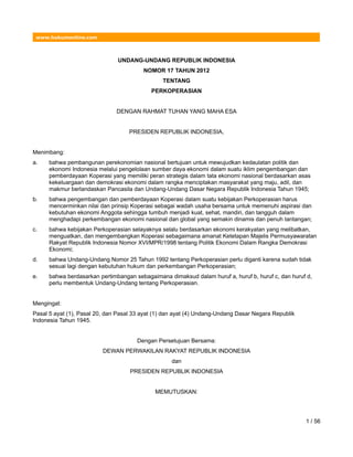 www.hukumonline.com
UNDANG-UNDANG REPUBLIK INDONESIA
NOMOR 17 TAHUN 2012
TENTANG
PERKOPERASIAN
DENGAN RAHMAT TUHAN YANG MAHA ESA
PRESIDEN REPUBLIK INDONESIA,
Menimbang:
a. bahwa pembangunan perekonomian nasional bertujuan untuk mewujudkan kedaulatan politik dan
ekonomi Indonesia melalui pengelolaan sumber daya ekonomi dalam suatu iklim pengembangan dan
pemberdayaan Koperasi yang memiliki peran strategis dalam tata ekonomi nasional berdasarkan asas
kekeluargaan dan demokrasi ekonomi dalam rangka menciptakan masyarakat yang maju, adil, dan
makmur berlandaskan Pancasila dan Undang-Undang Dasar Negara Republik Indonesia Tahun 1945;
b. bahwa pengembangan dan pemberdayaan Koperasi dalam suatu kebijakan Perkoperasian harus
mencerminkan nilai dan prinsip Koperasi sebagai wadah usaha bersama untuk memenuhi aspirasi dan
kebutuhan ekonomi Anggota sehingga tumbuh menjadi kuat, sehat, mandiri, dan tangguh dalam
menghadapi perkembangan ekonomi nasional dan global yang semakin dinamis dan penuh tantangan;
c. bahwa kebijakan Perkoperasian selayaknya selalu berdasarkan ekonomi kerakyatan yang melibatkan,
menguatkan, dan mengembangkan Koperasi sebagaimana amanat Ketetapan Majelis Permusyawaratan
Rakyat Republik Indonesia Nomor XVI/MPR/1998 tentang Politik Ekonomi Dalam Rangka Demokrasi
Ekonomi;
d. bahwa Undang-Undang Nomor 25 Tahun 1992 tentang Perkoperasian perlu diganti karena sudah tidak
sesuai lagi dengan kebutuhan hukum dan perkembangan Perkoperasian;
e. bahwa berdasarkan pertimbangan sebagaimana dimaksud dalam huruf a, huruf b, huruf c, dan huruf d,
perlu membentuk Undang-Undang tentang Perkoperasian.
Mengingat:
Pasal 5 ayat (1), Pasal 20, dan Pasal 33 ayat (1) dan ayat (4) Undang-Undang Dasar Negara Republik
Indonesia Tahun 1945.
Dengan Persetujuan Bersama:
DEWAN PERWAKILAN RAKYAT REPUBLIK INDONESIA
dan
PRESIDEN REPUBLIK INDONESIA
MEMUTUSKAN:
1 / 56
 