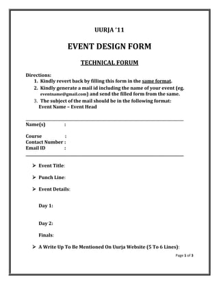 UURJA ‘11

                      EVENT DESIGN FORM
                             TECHNICAL FORUM
Directions:
   1. Kindly revert back by filling this form in the same format.
   2. Kindly generate a mail id including the name of your event (eg.
      eventname@gmail.com) and send the filled form from the same.
   3. The subject of the mail should be in the following format:
     Event Name – Event Head

_____________________________________________________________________________________
Name(s)              :

Course               :
Contact Number :
Email ID             :
_____________________________________________________________________________________

    Event Title:

    Punch Line:

    Event Details:


      Day 1:


      Day 2:

      Finals:

    A Write Up To Be Mentioned On Uurja Website (5 To 6 Lines):
                                                                                Page 1 of 3
 