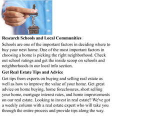 Research Schools and Local Communities
Schools are one of the important factors in deciding where to
buy your next home. One of the most important factors in
choosing a home is picking the right neighborhood. Check
out school ratings and get the inside scoop on schools and
neighborhoods in our local info section.
Get Real Estate Tips and Advice
Get tips from experts on buying and selling real estate as
well as how to improve the value of your home. Get great
advice on home buying, home foreclosures, short selling
your home, mortgage interest rates, and home improvements
on our real estate. Looking to invest in real estate? We've got
a weekly column with a real estate expert who will take you
through the entire process and provide tips along the way.
 