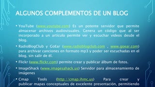 ALGUNOS COMPLEMENTOS DE UN BLOG
• YouTube (www.youtube.com) Es un potente servidor que permite
almacenar archivos audiovisuales. Genera un código que al ser
incorporado a un artículo permite ver y escuchar videos desde el
blog.
• RadioBlogClub y GoEar (www.radioblogclub.com , www.goear.com)
para archivar canciones en formato mp3 y poder ser escuchadas en el
blog, sin salir de él.
• Flickr (www.flickr.com) permite crear y publicar álbum de fotos.
• ImageShack (www.imagesahack.us) Servidor para almacenamiento de
imágenes
• Cmap Tools (http://cmap.ihmc.us) Para crear y
publicar mapas conceptuales de excelente presentación, permitiendo
 