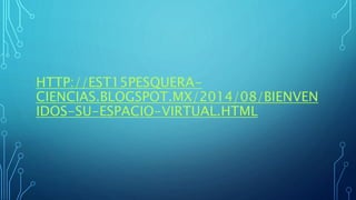 HTTP://EST15PESQUERA-
CIENCIAS.BLOGSPOT.MX/2014/08/BIENVEN
IDOS-SU-ESPACIO-VIRTUAL.HTML
 
