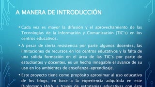 A MANERA DE INTRODUCCIÓN
• Cada vez es mayor la difusión y el aprovechamiento de las
Tecnologías de la Información y Comunicación (TIC’s) en los
centros educativos.
• A pesar de cierta resistencia por parte algunos docentes, las
limitaciones de recursos en los centros educativos y la falta de
una sólida formación en el área de las TIC’s por parte de
estudiantes y docentes, es un hecho innegable el avance de su
uso en los ambientes de enseñanza-aprendizaje.
• Este proyecto tiene como propósito aproximar al uso educativo
de los blogs, en base a la experiencia adquirida en este
 