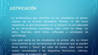 JUSTIFICACIÓN
• La problemática que identifico en los estudiantes de primer
ingreso de la Escuela Secundaria Técnica 15 del turno
vespertino, es que desconocen en su mayoría, el uso adecuado
de las herramientas tecnológicas tales como los blogs, las
wikis, YouTube, entre otros, enfocadas a actividades de
aprendizaje.
• Una gran parte de los estudiantes de primer año no tienen
conocimiento de las herramientas de evaluación que se pueden
llevar dentro y “fuera” del salón de clases, tales como los
mapas conceptuales y los diagramas heurísticos, rúbricas,
portafolios de evidencias, etc.
 