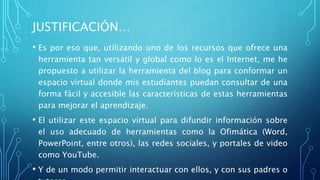 JUSTIFICACIÓN…
• Es por eso que, utilizando uno de los recursos que ofrece una
herramienta tan versátil y global como lo es el Internet, me he
propuesto a utilizar la herramienta del blog para conformar un
espacio virtual donde mis estudiantes puedan consultar de una
forma fácil y accesible las características de estas herramientas
para mejorar el aprendizaje.
• El utilizar este espacio virtual para difundir información sobre
el uso adecuado de herramientas como la Ofimática (Word,
PowerPoint, entre otros), las redes sociales, y portales de video
como YouTube.
• Y de un modo permitir interactuar con ellos, y con sus padres o
 