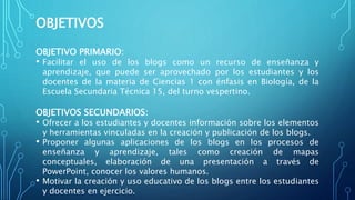 OBJETIVOS
OBJETIVO PRIMARIO:
• Facilitar el uso de los blogs como un recurso de enseñanza y
aprendizaje, que puede ser aprovechado por los estudiantes y los
docentes de la materia de Ciencias 1 con énfasis en Biología, de la
Escuela Secundaria Técnica 15, del turno vespertino.
OBJETIVOS SECUNDARIOS:
• Ofrecer a los estudiantes y docentes información sobre los elementos
y herramientas vinculadas en la creación y publicación de los blogs.
• Proponer algunas aplicaciones de los blogs en los procesos de
enseñanza y aprendizaje, tales como creación de mapas
conceptuales, elaboración de una presentación a través de
PowerPoint, conocer los valores humanos.
• Motivar la creación y uso educativo de los blogs entre los estudiantes
y docentes en ejercicio.
 