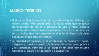 MARCO TEÓRICO
• El término Blog (procedente de la palabra inglesa Weblog), se
refiere a sitios web actualizados periódicamente que recopilan
cronológicamente textos o artículos de uno o varios autores
donde lo más reciente aparece primero, con un uso o temática
en particular, siempre conservando el autor la libertad de dejar
publicado lo que crea pertinente.
• La facilidad de su manejo, la posibilidad de compartir textos,
imágenes y sonido, aunado a la interacción entre quien publica
y los visitantes, convierte a los blogs en un poderoso recurso
educativo al alcance de docentes y estudiantes.
 