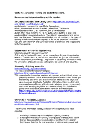 Useful Resources for Training and Student Inductions. 
Recommended Information/literacy skills tutorials 
NMC Horizon Report: 2014 Library Edition http://cdn.nmc.org/media/2014- 
nmc-horizon-report-library-EN.pdf 
a collaboration between the New Media Consortium 
(NMC), University of Applied Sciences (HTW) Chur, Technische 
Informationsbibliothek (TIB) Hannover, and ETH-Bibliothek 
Zurich. They have done this for HE for quite a while but this is a specific 
academic library orientated venture. They identify key and emerging trends 
over new few years. These are useful background information on the types of 
learning materials that may be required in the future. Examples taken from 
USA and some from UK and Europe.gives lots of examples and suggestions 
for further reading. 
East Midlands Research Support Group 
http://cuba.coventry.ac.uk/emrsg/units/ 
Online tutorial designed for early career researchers. Include disseminating 
research The units include journals and journal articles; journal bibliometrics, 
author bibliometrics; networking.) The partners in developing the module were 
the universities of Loughborough, Nottingham, De Montfort, and Coventry. 
University of Sydney, Australia 
http://www.library.usyd.edu.au/skills/ 
This has an excellent iResearch tool page 
http://www.library.usyd.edu.au/elearning/index.html 
Which contains fun interactive modules with quizzes and activities that can be 
played by students online. Alternatively print off the modules. These give 
the learning objectives plus the information. There is some emphasis 
upon locating g specifically Australian information. However, there are 
some good general topics which include: scholarly versus non-scholarly 
resources, avoiding plagiarism and an entertaining find that cheese 
game which teaches students to find items on their reading list! 
http://sydney.edu.au/library/elearning/learn/readinglist/gamefindtha 
tcheese/index.php 
University of Newcastle, Australia 
http://www.newcastle.edu.au/Resources/Divisions/Academic/Library/informati 
on-skills/infoskills/index.html 
The InfoSkills information literacy and academic integrity tutorial has 5 
modules. 
1 Planning for research (List strategies for getting started ) 
2 Finding Information (Use Library catalogues to find resources, select 
Library databases to find journal articles, Identify effective search 
techniques, describe the characteristics of Internet search engines) 
 