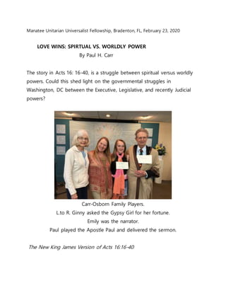 Manatee Unitarian Universalist Fellowship, Bradenton, FL, February 23, 2020
LOVE WINS: SPIRTUAL VS. WORLDLY POWER
By Paul H. Carr
The story in Acts 16: 16-40, is a struggle between spiritual versus worldly
powers. Could this shed light on the governmental struggles in
Washington, DC between the Executive, Legislative, and recently Judicial
powers?
Carr-Osborn Family Players.
L.to R. Ginny asked the Gypsy Girl for her fortune.
Emily was the narrator.
Paul played the Apostle Paul and delivered the sermon.
The New King James Version of Acts 16:16-40:
 