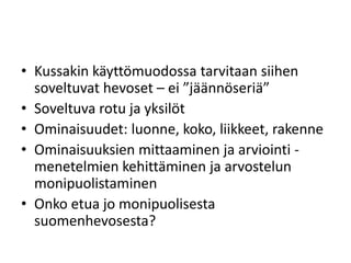 • Kussakin käyttömuodossa tarvitaan siihen
soveltuvat hevoset – ei ”jäännöseriä”
• Soveltuva rotu ja yksilöt
• Ominaisuudet: luonne, koko, liikkeet, rakenne
• Ominaisuuksien mittaaminen ja arviointi -
menetelmien kehittäminen ja arvostelun
monipuolistaminen
• Onko etua jo monipuolisesta
suomenhevosesta?
 