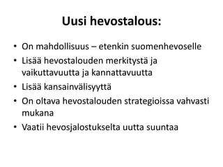 Uusi hevostalous:
• On mahdollisuus – etenkin suomenhevoselle
• Lisää hevostalouden merkitystä ja
vaikuttavuutta ja kannattavuutta
• Lisää kansainvälisyyttä
• On oltava hevostalouden strategioissa vahvasti
mukana
• Vaatii hevosjalostukselta uutta suuntaa
 