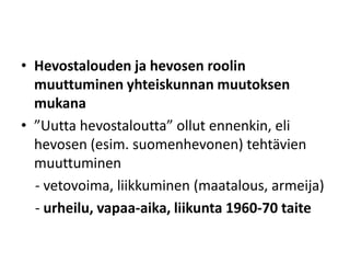 • Hevostalouden ja hevosen roolin
muuttuminen yhteiskunnan muutoksen
mukana
• ”Uutta hevostaloutta” ollut ennenkin, eli
hevosen (esim. suomenhevonen) tehtävien
muuttuminen
- vetovoima, liikkuminen (maatalous, armeija)
- urheilu, vapaa-aika, liikunta 1960-70 taite
 