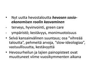 • Nyt uutta hevostaloutta hevosen sosio-
ekonomisen roolin kasvaminen
- terveys, hyvinvointi, green care
- ympäristö; kestävyys, monimuotoisuus
• Selvä kansainvälinen suuntaus; osa ”vihreää
taloutta”, pehmeitä arvoja, ”slow-ideologiaa”,
vastuullisuutta, kestävyyttä
• Hevosurheilun ja lajien painopisteet ovat
muuttuneet viime vuosikymmenten aikana
 