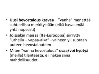 • Uusi hevostalous kasvaa – ”vanha” menettää
suhteellista merkitystään (eikä kasva enää
yhtä nopeasti)
• Joissakin maissa (Itä-Eurooppa) siirrytty
”urheilu – vapaa-aika” –vaiheen yli suoraan
uuteen hevostalouteen
• Miten ”vanha hevostalous” osaa/voi hyötyä
(meillä) tilanteesta, eli näkee siinä
mahdollisuudet
 