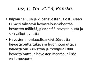 Jez, C. Ym. 2013, Ranska:
• Kilpaurheiluun ja kilpahevosten jalostukseen
tiukasti tähtäävä hevostalous vähentää
hevosten määrää, pienentää hevostaloutta ja
sen vaikuttavuutta
• Hevosten monipuolista käyttöä/uutta
hevostaloutta tukeva ja huomioon ottava
hevostalous kasvattaa ja monipuolistaa
hevostaloutta ja hevosten määrää ja lisää
vaikuttavuutta
 