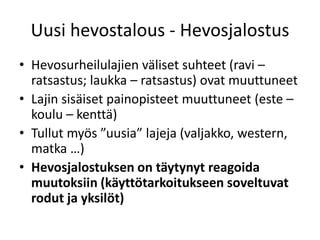 Uusi hevostalous - Hevosjalostus
• Hevosurheilulajien väliset suhteet (ravi –
ratsastus; laukka – ratsastus) ovat muuttuneet
• Lajin sisäiset painopisteet muuttuneet (este –
koulu – kenttä)
• Tullut myös ”uusia” lajeja (valjakko, western,
matka …)
• Hevosjalostuksen on täytynyt reagoida
muutoksiin (käyttötarkoitukseen soveltuvat
rodut ja yksilöt)
 