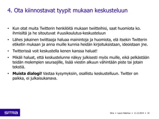 4. Ota kiinnostavat tyypit mukaan keskusteluun 
• Kun otat muita Twitterin henkilöitä mukaan twiitteihisi, saat huomiota ko. 
ihmisiltä ja he sitoutuvat #uusikoulutus-keskusteluun 
• Lähes jokainen twiittaaja haluaa mainintoja ja huomiota, elä itsekin Twitterin 
etiketin mukaan ja anna muille kunnia heidän kirjoituksistaan, ideoistaan jne. 
• Twitterissä voit keskustella kenen kanssa haluat! 
• Mikäli haluat, että keskustelunne näkyy julkisesti myös muille, eikä pelkästään 
teidän molempien seuraajille, lisää viestin alkuun vähintään piste tai jotain 
tekstiä. 
• Muista dialogi! Vastaa kysymyksiin, osallistu keskustelluun. Twitter on 
paikka, ei julkaisukanava. 
Sitra • Laura Halenius • 11.12.2014 • 10 
 