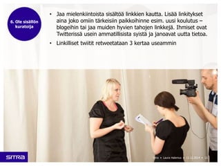 • Jaa mielenkiintoista sisältöä linkkien kautta. Lisää linkitykset 
aina joko omiin tärkeisiin paikkoihinne esim. uusi koulutus – 
blogeihin tai jaa muiden hyvien tahojen linkkejä. Ihmiset ovat 
Twitterissä usein ammatillisista syistä ja janoavat uutta tietoa. 
• Linkilliset twiitit retweetataan 3 kertaa useammin 
Sitra • Laura Halenius • 11.12.2014 • 12 
6. Ole sisällön 
kuratoija 
 