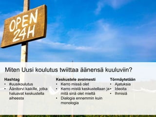 Miten Uusi koulutus twiittaa äänensä kuuluviin? 
Hashtag 
• #uusikoulutus 
• Äänitorvi kaikille, jotka 
haluavat keskustella 
aiheesta 
Keskustele avoimesti 
• Kerro missä olet 
• Kerro mistä keskustellaan ja 
mitä sinä olet mieltä 
• Dialogia ennemmin kuin 
monologia 
Törmäytetään 
• Ajatuksia 
• Ideoita 
• Ihmisiä 
 
