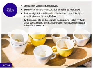 • Sosiaalinen verkostoitumispalvelu 
• 140 merkin mittaisia twiitteja kenen tahansa luettavaksi 
• Twitter-käyttäjät merkitsevät haluamansa toiset käyttäjät 
seurattavikseen: Seuraa/Follow. 
• Twitterissä ei ole pakko seurata takaisin niitä, jotka ryhtyvät 
sinua seuraamaan, ei vastavuoroisuus- tai kaveriperiaatetta 
kuten Facebookissa 
Sitra • Laura Halenius • 11.12.2014 • 2 
Mikä on 
Twitter? 
 