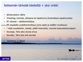 Seitsemän tärkeää käsitettä + yksi vinkki 
• @keskustelun väline 
• #hashtag, tunniste, aihesana tai tapahtuma (livetwiittaus tapahtumista) 
• RT retweet – edelleentwiittaus 
• MT muokattu uudelleentwiittaus (oma saate ja sisällön muokkaus) 
• * lisää suosikkeihin, tykkää, päätä keskustelu, huomioi keskustelukumppani 
• Seuraaja, Taho joka seuraa sinua 
• Seurattu, Taho jota sinä seuraat 
• Käytäthän jo Bitlyä! 
Sitra • Laura Halenius • 11.12.2014 • 4 
 