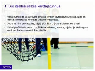 • Vältä numeroita ja alaviivoja omassa Twitter-käyttäjätunnuksessa. Niitä on 
hankala muistaa ja kirjoittaa viestien yhteydessä. 
• Jos oma nimi on vapaana, käytä sitä! Esim. @laurahalenius on omani 
• Kaikki profiilitiedot (esim. profiilikuva, ulkoasu, kuvaus, sijainti ja yksityisyys) 
ovat muokattavissa Asetukset-sivulla. 
Sitra • Laura Halenius • 11.12.2014 • 7 
1. Luo itsellesi selkeä käyttäjätunnus 
 