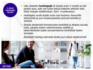 • Liitä viesteihin hashtagejä eli kirjoita ensin #-merkki ja heti 
perään sana, jolla voit luoda hakuja tiettyihin aiheisiin sekä 
liittyä mukaan sisältövirtaan. Esim. #uusikoulutus 
• Hashtagien avulla löydät myös Uusi koulutus -foorumille 
tärkeimmät ja juuri koulutusasioista puhuvat henkilöt ja 
yhteisöt 
• Etsikää aihepiiristä kiinnostuneita henkilöitä ja alkakaa seurata 
heitä, jakakaa itsekin mielenkiintoista sisältöä ja 
todennäköisesti saatte seuraamistanne henkilöistä itsekin 
seuraajia. 
Älykkäällä hashtag-valinnalla löytää juuri oikeat kohderyhmät 
Sitra • Laura Halenius • 11.12.2014 • 9 
3. Käytä 
hashtageja 
fiksusti 
 