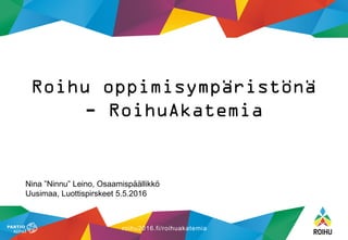 roihu2016.fi/roihuakatemia
Nina ”Ninnu” Leino, Osaamispäällikkö
Uusimaa, Luottispirskeet 5.5.2016
Roihu oppimisympäristönä
- RoihuAkatemia
 