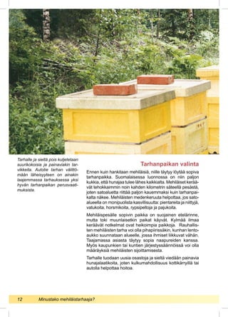 Tarhanpaikan valinta
Ennen kuin hankitaan mehiläisiä, niille täytyy löytää sopiva
tarhanpaikka. Suomalaisessa luonnossa on niin paljon
kukkia, että hunajaa tulee lähes kaikkialta. Mehiläiset kerää-
vät tehokkaimmin noin kahden kilometrin säteellä pesästä,
joten satoaluetta riittää paljon kauemmaksi kuin tarhanpai-
kalta näkee. Mehiläisten medenkeruuta helpottaa, jos sato-
alueella on monipuolista kasvillisuutta: pientareita ja niittyjä,
vatukoita, horsmikoita, rypsipeltoja ja pajukoita.
Mehiläispesälle sopivin paikka on suojainen etelärinne,
mutta toki muunlaisetkin paikat käyvät. Kylmää ilmaa
keräävät notkelmat ovat heikoimpia paikkoja. Rauhallis-
ten mehiläisten tarha voi olla pihapiirissäkin, kunhan lento-
aukko suunnataan alueelle, jossa ihmiset liikkuvat vähän.
Taajamassa asiasta täytyy sopia naapureiden kanssa.
Myös kaupunkien tai kuntien järjestyssäännöissä voi olla
määräyksiä mehiläisten sijoittamisesta.
Tarhalle tuodaan uusia osastoja ja sieltä viedään painavia
hunajalaatikoita, joten kulkumahdollisuus kottikärryillä tai
autolla helpottaa hoitoa.
Tarhalle ja sieltä pois kuljetetaan
suurikokoisia ja painaviakin tar-
vikkeita. Autotie tarhan välittö-
mään läheisyyteen on ainakin
laajemmassa tarhauksessa yksi
hyvän tarhanpaikan perusvaati-
muksista.
12 	 Minustako mehiläistarhaaja?
 