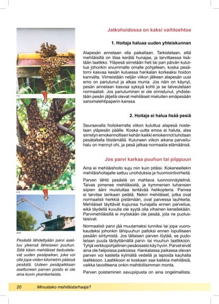 1. Hoitaja haluaa uuden yhteiskunnan
Alapesän annetaan olla paikallaan. Tarkistetaan, että
mehiläisillä on tilaa kerätä hunajaa, ja tarvittaessa lisä-
tään laatikko. Yläpesä siirretään heti tai pari päivän kulut-
tua johonkin sivummalle omalle pohjalleen, koska pesä-
torni kasvaa kesän kuluessa hankalan korkeaksi hoidon
kannalta. Viimeistään neljän viikon jälkeen alapesän uusi
emo on pariutunut ja alkaa munia. Jos näin on käynyt,
pesän annetaan kasvaa syksyä kohti ja se talveutetaan
normaalisti. Jos pariutuminen ei ole onnistunut, yhdiste-
tään pesän jäljellä olevat mehiläiset mieluiten emäpesään
sanomalehtipaperin kanssa.
2. Hoitaja ei halua lisää pesiä
Seuraavalla hoitokerralla viikon kuluttua alapesä noste-
taan yläpesän päälle. Koska uutta emoa ei haluta, alas
siirretyn emokennollisen kehän kaikki emokennot tuhotaan
pesätaltalla litistämällä. Kuluneen viikon aikana parveilu-
halu on mennyt ohi, ja pesä jatkaa normaalia elämäänsä.
Aina ei mehiläishoito suju niin kuin pitäisi. Kokeneellekin
mehiläishoitajalle sattuu unohduksia ja huomiointivirheitä.
Parven lähtö pesästä on mahtava luonnonnäytelmä.
Taivas pimenee mehiläisistä, ja kymmenien tuhansien
siipien ääni muistuttaa lentävää helikopteria. Parvea
ei tarvitse lainkaan pelätä. Nekin mehiläiset, jotka ovat
normaalisti herkkiä pistämään, ovat parvessa lauhkeita.
Mehiläiset täyttävät kupunsa hunajalla ennen parveilua,
eikä täydellä kuvulla ole syytä olla vihainen kenellekään.
Parvimehiläisillä ei myöskään ole pesää, jota ne puolus-
taisivat.
Normaalisti parvi jää muutamaksi tunniksi tai jopa vuoro-
kaudeksi johonkin lähipuuhun palloksi ennen lopulliseen
pesään siirtymistä. Jos tällaisen parven löytää, se pudo-
tetaan puuta täräyttämällä parvi- tai muuhun laatikkoon.
Tyhjä verkkopohjallinen pesäosasto käy hyvin. Parvet eivät
aina ole helpoissa paikoissa. Hankalassa paikassa olevan
parven voi kastella kylmällä vedellä ja lapioida kauhalla
laatikkoon. Laatikkoon ei koskaan saa kaikkia mehiläisiä,
vaikka tavoitteena onkin mahdollisimman monta.
Parven poistaminen savupiipusta on aina ongelmallista.
Pesästä lähdettyään parvi aset-
tuu yleensä läheiseen puuhun.
Siitä käsin mehiläiset tiedustele-
vat uuden pesäpaikan, joka voi
olla jopa viiden kilometrin päässä
pesästä. Uuteen pesäpaikkaan
asettuneen parven poisto ei ole
aina kovin yksinkertaista.
Jatkohoidossa on kaksi vaihtoehtoa
Jos parvi karkaa puuhun tai piippuun
So.K.
E.R.
T.O.
20 	 Minustako mehiläistarhaaja?
 