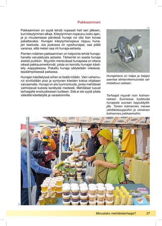 Pakkaaminen on syytä tehdä nopeasti heti sen jälkeen,
kun kiteytyminen alkaa. Kiteytyminen nopeutuu koko ajan,
ja jo muutamassa päivässä hunaja voi olla liian kovaa
pakattavaksi. Hunajan kiteytymisnopeus riippuu huna-
jan laadusta. Jos joukossa on rypsihunajaa, saa pitää
varansa, että melan saa irti hunaja-astiasta.
Pienten määrien pakkaaminen on helpointa tehdä hunaja-
hanalla varustetusta astiasta. Tärkeintä on saada hunaja
siististi purkkiin. Myyntiin menevässä hunajassa on oltava
oikeat pakkausmerkinnät, joista on kerrottu hunajan käsit-
tely -kappaleessa. Pakattu hunaja säilytetään viileässä,
tasalämpöisessä paikassa.
Hunajan käsittelyssä siihen ei lisätä mitään. Vain vahamu-
rut siivilöidään pois ja syntyvien kiteiden kokoa ohjataan
vaivaamalla. Hunaja on siis luonnontuote, jonka mehiläiset
valmistavat kukista kerätystä medestä. Mehiläiset tuovat
tarhaajalle ensiluokkaisen tuotteen. Sitä ei ole syytä pilata
väärällä käsittelyllä ja varastoinnilla. Tarhaajat myyvät noin kolman-
neksen Suomessa tuotetusta
hunajasta suoraan loppukäyttä-
jille. Toinen kolmannes menee
vähittäiskauppoihin ja viimeinen
kolmannes pakkaamoihin.
Pakkaaminen
P.T.
Hunajahana on halpa ja helppo
asentaa elintarvikemuovista val-
mistettuun astiaan.
L.R.
Minustako mehiläistarhaaja?	 27
 