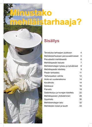 Minustako
mehiläistarhaaja?
Sisällys
Tervetuloa tarhaajien joukkoon	 4
Mehiläistarhauksen perusvaatimukset	 5
Perustiedot mehiläisestä	 6
Mehiläispesän kalusto	 7
Mehiläishoitajan työasu ja työvälineet	 8
Mehiläispesän käsittely	 9
Pesän tarkastelu	 11
Tarhanpaikan valinta	 12
Hoito eri vuodenaikoina	 14
Keväthoito	 14
Satokausi	 16
Parveilu	 18
Sadonkorjuu ja hunajan käsittely	 22
Mehiläispesien yhdistäminen	 28
Syyshoito	 30
Mehiläishoitajan talvi	 32
Mehiläisten loiset ja taudit	 33
Minustako
mehiläistarhaaja?
 