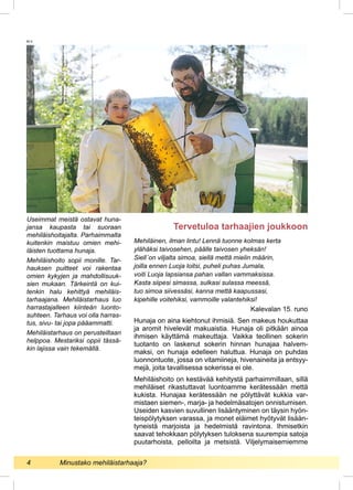 Mehiläinen, ilman lintu! Lennä tuonne kolmas kerta
ylähäksi taivosehen, päälle taivosen yheksän!
Siell´on viljalta simoa, siellä mettä mielin määrin,
joilla ennen Luoja loitsi, puheli puhas Jumala,
voiti Luoja lapsiansa pahan vallan vammaksissa.
Kasta siipesi simassa, sulkasi sulassa meessä,
tuo simoa siivessäsi, kanna mettä kaapussasi,
kipehille voitehiksi, vammoille valantehiksi!
Kalevalan 15. runo
Hunaja on aina kiehtonut ihmisiä. Sen makeus houkuttaa
ja aromit hivelevät makuaistia. Hunaja oli pitkään ainoa
ihmisen käyttämä makeuttaja. Vaikka teollinen sokerin
tuotanto on laskenut sokerin hinnan hunajaa halvem-
maksi, on hunaja edelleen haluttua. Hunaja on puhdas
luonnontuote, jossa on vitamiineja, hivenaineita ja entsyy-
mejä, joita tavallisessa sokerissa ei ole.
Mehiläishoito on kestävää kehitystä parhaimmillaan, sillä
mehiläiset rikastuttavat luontoamme kerätessään mettä
kukista. Hunajaa kerätessään ne pölyttävät kukkia var-
mistaen siemen-, marja- ja hedelmäsatojen onnistumisen.
Useiden kasvien suvullinen lisääntyminen on täysin hyön-
teispölytyksen varassa, ja monet eläimet hyötyvät lisään-
tyneistä marjoista ja hedelmistä ravintona. Ihmisetkin
saavat tehokkaan pölytyksen tuloksena suurempia satoja
puutarhoista, pelloilta ja metsistä. Viljelymaisemiemme
Tervetuloa tarhaajien joukkoon
Useimmat meistä ostavat huna-
jansa kaupasta tai suoraan
mehiläis­hoitajalta. Parhaimmalta
kuitenkin maistuu omien mehi-
läisten tuottama hunaja.
Mehiläishoito sopii monille. Tar-
hauksen puitteet voi rakentaa
omien kykyjen ja mahdollisuuk-
sien mukaan. Tärkeintä on kui-
tenkin halu kehittyä mehiläis-
tarhaajana. Mehiläistarhaus luo
harrastajalleen kiinteän luonto-
suhteen. Tarhaus voi olla harras-
tus, sivu- tai jopa pääammatti.
Mehiläistarhaus on perusteiltaan
helppoa. Mestariksi oppii tässä-
kin lajissa vain tekemällä.
M.V.
4 	 Minustako mehiläistarhaaja?
 