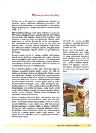 Ensiksi on syytä perehtyä mehiläispesän kaluston ja
pesässä olevien mehiläisten käsittelyn perusteisiin. Tar-
kemmin mehiläishoitoon ja -tauteihin sekä hunajan käsit-
telyyn perehdytään kirjassa Minustako Mehiläishoitajat
osat 1 ja 2.
Mehiläishoitajan täytyy osata tutkia mehiläispesää oikein.
Mehiläisten käyttäytymiseen vaikuttavat sekä perinnölliset
ominaisuudet että sääolot. Sekarotuiset mehiläiset ovat
yleensä vihaisempia kuin puhdasrotuiset. Nuoret mehi-
läiset eivät ole vihaisia. Pesälle kannattaa mennä silloin,
kun mehiläiset ovat rauhallisia ja suurin osa niistä on
poissa kotoa. Tällainen hetki on lämpimänä iltapäivänä,
kun mehiläiset lentävät vilkkaasti. Pahinta on kylmä, mutta
kuitenkin lentämiseen riittävän lämmin sää ja ukkosilman
läheisyys.
Ennen pesälle menoa on tarpeen miettiä, mitä aiotaan
tehdä, varata kaikki tarvittavat välineet, pukea hoitohaa-
lari ja hansikkaat sekä sytyttää savutin. Pesän normaali
toiminta häiriintyy jonkin verran käsittelyn aikana. Yleensä
mehiläiset rauhoittuvat muutaman tunnin tai viimeistään
vuorokauden kuluttua pesän käsittelystä.
Pesän käsittely aloitetaan siten, että katto otetaan pois ja
laitetaan tasaiselle alustalle pesän viereen, niin että sen
päälle voi kasata tutkittuja pesälaatikoita. Avatun pesän
mehiläisiä rauhoitellaan antamalla niille muutama puhal-
lus savua. Laatikot ja kehät on helppo irrottaa pesätaltalla
toisistaan. Helpointa on aloittaa käsittely laatikon toiseksi
reunimmaisesta kehästä. Yleensä pesän emo ei oleile
reunimmaisten kakkujen välissä, joten aloittamalla reu-
nasta estetään myös emoa vahingoittumasta. Normaalisti
tarkastellaan yhtä kehää kerrallaan, mutta koska kehät
ovat melko ahtaasti, voidaan reunakakku poistaa alussa
pesää vasten nojalleen. Tällöin kehien käsittelylle jää
pesälaatikkoon paremmin tilaa.
Kehä nostetaan laatikosta ylös rauhallisesti, niin että
mehiläisiä putoaa mahdollisimman vähän eikä niitä litis-
tellä. Normaalisti mehiläiset pysyvät hyvin kakun mukana.
Kehiä käsitellään pesän päällä siten, että mahdollisesti
kakuilta putoavat mehiläiset päätyvät takaisin laatikkoon.
Pesää voi myös tarvittaessa savuttaa käsittelyn aikana.
Kun päällimmäinen laatikko on tutkittu, se irrotetaan taltan
avulla ja nostetaan katon päälle pesän viereen. Tällä
tavoin voidaan tutkia kaikki osastot ja kasata sitten pesä
takaisin paikoilleen.
Tärkeintä on ensiksi opetella
mehiläisten käsittelyä. Helpoiten
se käy vierailemalla kokeneen
hoitajan tarhoilla.
Ennen kuin avaat pesän, tup-
sauta savuttimella pari kertaa
savua lentoaukosta sisään. Liika
on liikaa, joten riittää, että mehi-
läiset haistavat savua, jolloin ne
alkavat täyttää kupuaan huna-
jalla. Täydellä mahalla mehiläi-
setkin ovat leppoisia. Savutuk-
sen jälkeen odotetaan muutama
minuutti ennen kuin pesä ava-
taan.
Mehiläispesän käsittely
T.O.
Minustako mehiläistarhaaja?	 9
 