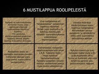 6 MUISTILAPPUA ROOLIPELEISTÄ
Roolipelion vuorovaikutteisen
kerronnan muoto, jossa
osallistujat eläytyvät
kuvitteellisten hahmojen
rooleihin.
Niin sanotuissa
pöytäroolipeleissä pelaaminen
tapahtuu lähinnä pöydän
ääressä, keskustelun muodossa.
Roolipelion vuorovaikutteisen
kerronnan muoto, jossa
osallistujat eläytyvät
kuvitteellisten hahmojen
rooleihin.
Niin sanotuissa
pöytäroolipeleissä pelaaminen
tapahtuu lähinnä pöydän
ääressä, keskustelun muodossa.
Live-roolipeleissäeli
”larppauksessa” pelaaminen
tapahtuu näytellen.
Pelien juoni muotoutuu ja
kehittyy osallistujien
välisessä vuorovaikutuksessa
eräänlaisena
improvisaationa.
Live-roolipeleissäeli
”larppauksessa” pelaaminen
tapahtuu näytellen.
Pelien juoni muotoutuu ja
kehittyy osallistujien
välisessä vuorovaikutuksessa
eräänlaisena
improvisaationa.
Ennalta määrätyn
käsikirjoituksen osuus
rajoittuu roolipeleissä
kertomuksen tausta-
asetelmiin ja lähtökohtiin
jotka pelin suunnitellut
pelinjohtaja asettaa.
Ennalta määrätyn
käsikirjoituksen osuus
rajoittuu roolipeleissä
kertomuksen tausta-
asetelmiin ja lähtökohtiin
jotka pelin suunnitellut
pelinjohtaja asettaa.
Roolipelien kesto voi
vaihdella muutamien tuntien
mittaisista skenaarioista
jopa useita vuosia pitkiin
kampanjoihin.
Roolipelien kesto voi
vaihdella muutamien tuntien
mittaisista skenaarioista
jopa useita vuosia pitkiin
kampanjoihin.
Ensimmäisten roolipelien
tapahtumaympäristöt olivat
J.R.R. TolkieninKeski-
Maankaltaisia
fantasiamaailmoja.
Fantasiaroolipelien rinnalle
kehittyi myöhemmin pelejä
myös muista aihepiireistä.
Ensimmäisten roolipelien
tapahtumaympäristöt olivat
J.R.R. TolkieninKeski-
Maankaltaisia
fantasiamaailmoja.
Fantasiaroolipelien rinnalle
kehittyi myöhemmin pelejä
myös muista aihepiireistä.
Nykyisin suosittuja ovat
fantasian lisäksi myös scifi-
jakauhuaiheisetpelit.
Tarina voi kuitenkin olla mitä
kirjallista genreä vain,
pelinjohtajasta riippuen.
Nykyisin suosittuja ovat
fantasian lisäksi myös scifi-
jakauhuaiheisetpelit.
Tarina voi kuitenkin olla mitä
kirjallista genreä vain,
pelinjohtajasta riippuen.
 